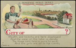NONSENSE REBUS SERIES - CITY OF ? 
Wealth and beauty are here displayed  And the view on the lake is dandy, 
The three cent fare is sure to wear,  And the girls are all to the candy.